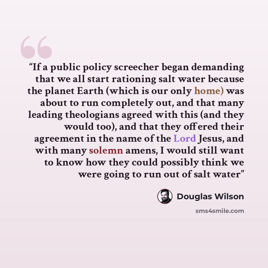 “If a public policy screecher began demanding that we all start rationing salt water because the planet Earth (which is our only home) was about to run completely out, and that many leading theologians agreed with this (and they would too), and that they offered their agreement in the name of the…” quote by Douglas Wilson