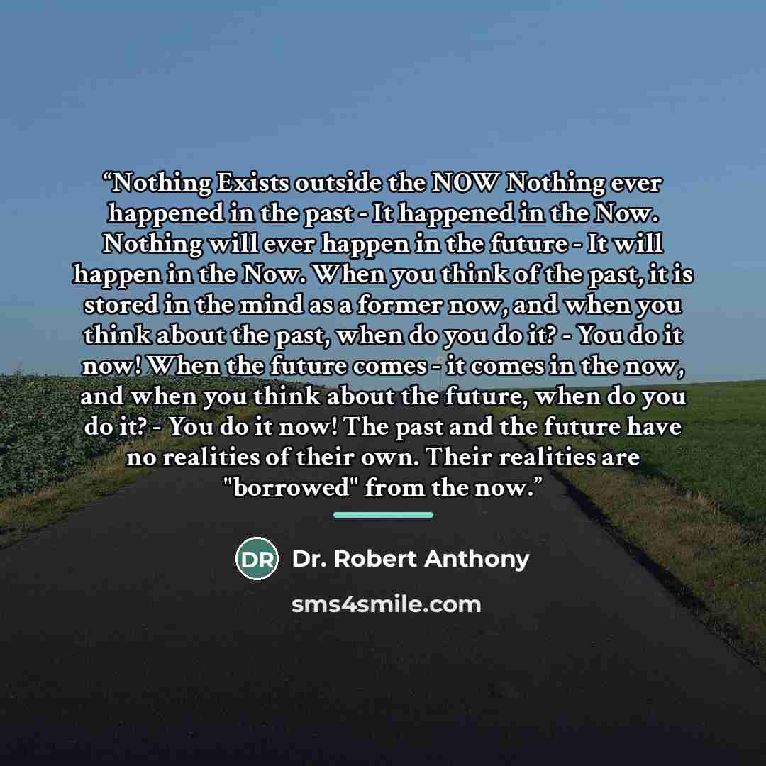 “Nothing Exists outside the NOW Nothing ever happened in the past - It happened in the Now. Nothing will ever happen in the future - It will happen in the Now. When you think of the past, it is stored in the mind as a former now, and when you think about the past, when do you do it? - You do it…” quote by Dr. Robert Anthony