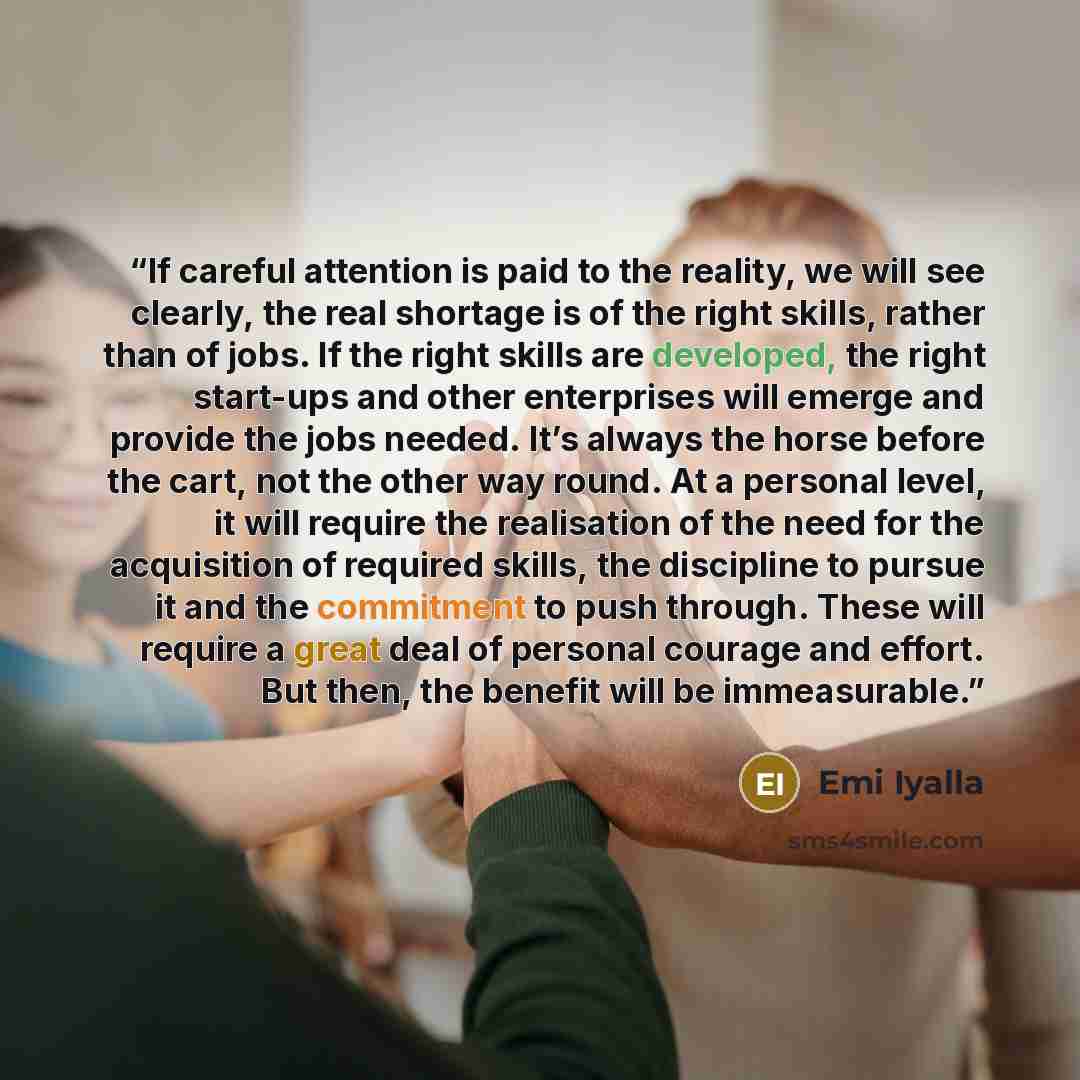 “If careful attention is paid to the reality, we will see clearly, the real shortage is of the right skills, rather than of jobs. If the right skills are developed, the right start-ups and other enterprises will emerge and provide the jobs needed. It’s always the horse before the cart, not the…” quote by Emi Iyalla
