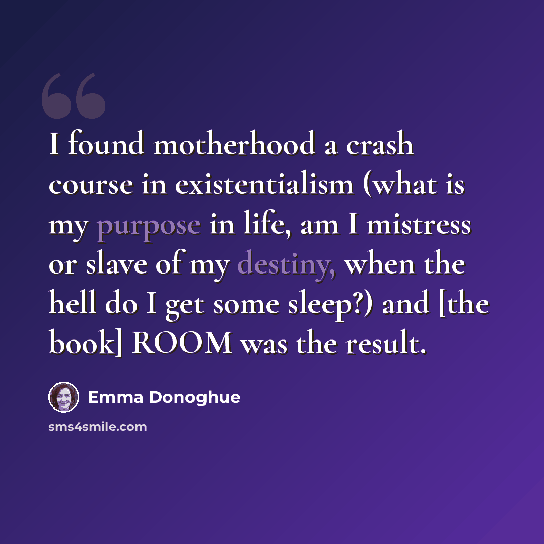“I found motherhood a crash course in existentialism (what is my purpose in life, am I mistress or slave of my destiny, when the hell do I get some sleep?) and [the book] ROOM was the result.” quote by Emma Donoghue