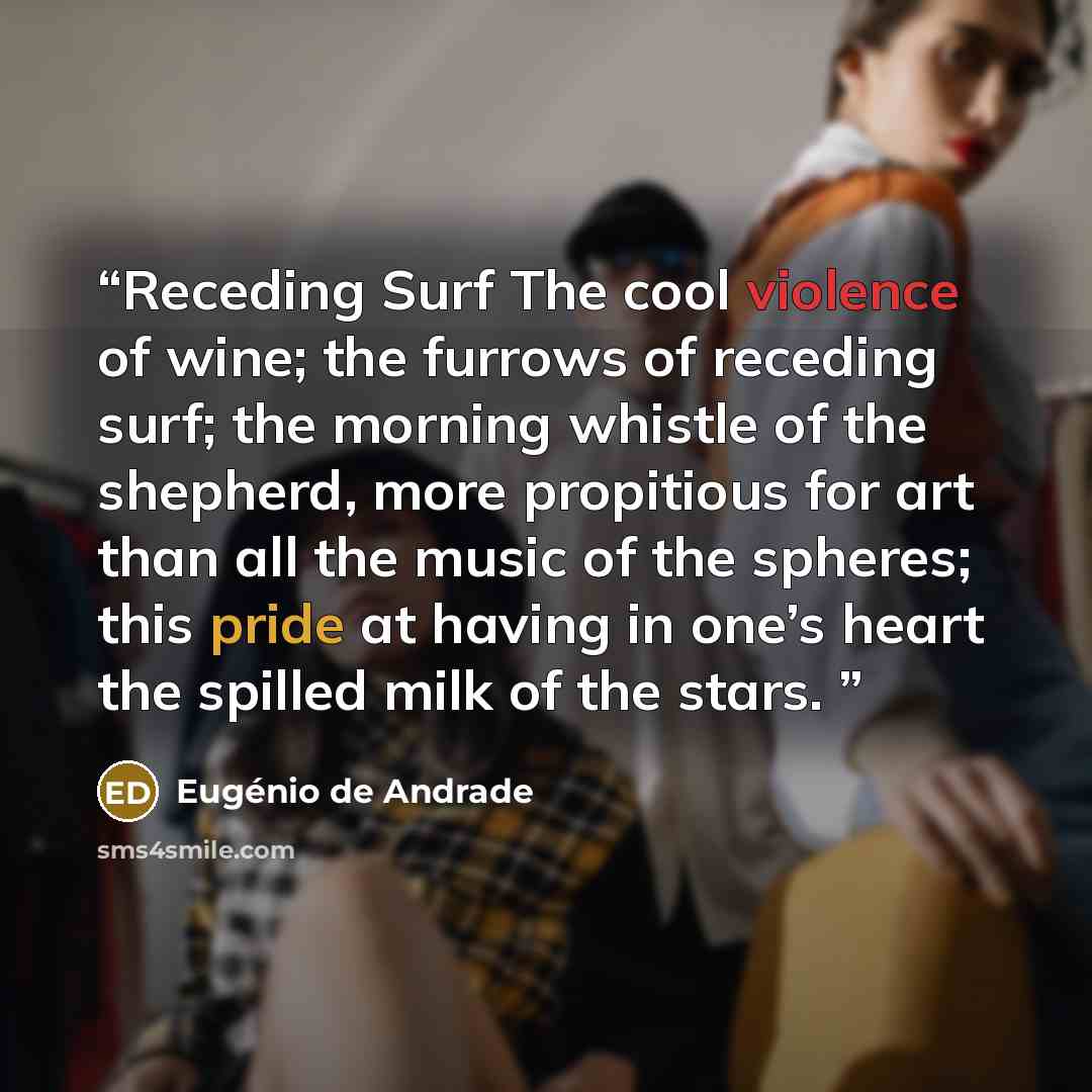 “Receding Surf The cool violence of wine; the furrows of receding surf; the morning whistle of the shepherd, more propitious for art than all the music of the spheres; this pride at having in one’s heart the spilled milk of the stars.” quote by Eugénio de Andrade