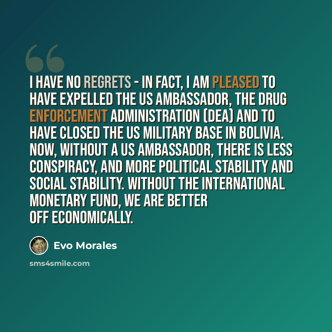 “I have no regrets - in fact, I am pleased to have expelled the US ambassador, the Drug Enforcement Administration (DEA) and to have closed the US military base in Bolivia. Now, without a US ambassador, there is less conspiracy, and more political stability and social stability. Without the…” quote by Evo Morales