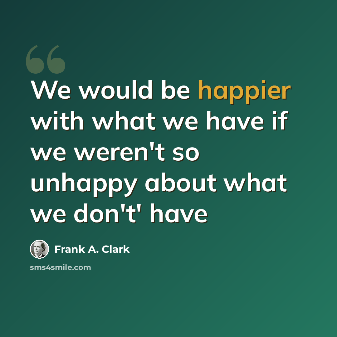 “We would be happier with what we have if we weren't so unhappy about what we don't' have” quote by Frank A. Clark
