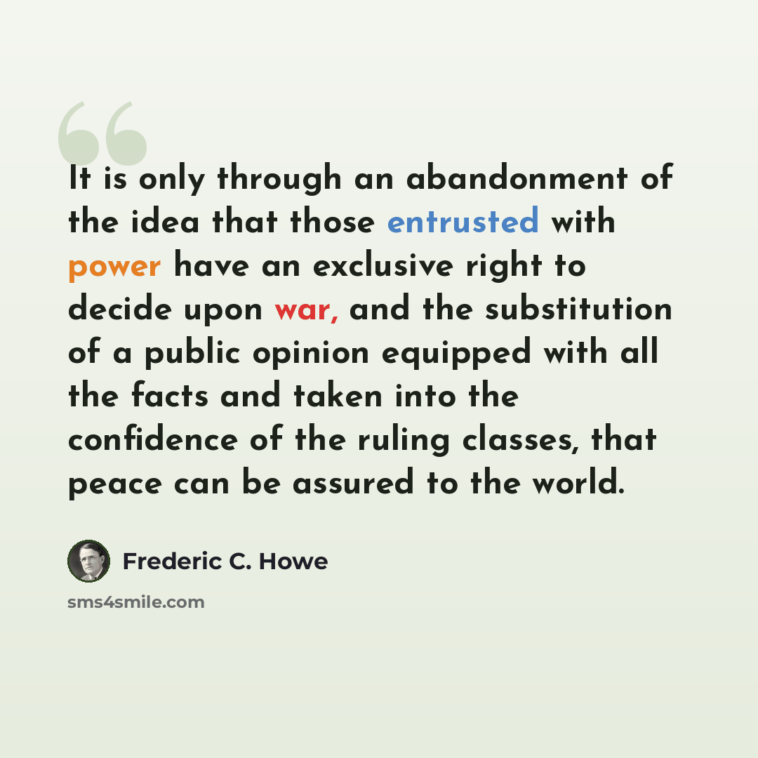 “It is only through an abandonment of the idea that those entrusted with power have an exclusive right to decide upon war, and the substitution of a public opinion equipped with all the facts and taken into the confidence of the ruling classes, that peace can be assured to the world.” quote by Frederic C. Howe