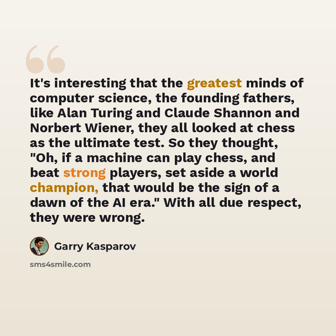 “It's interesting that the greatest minds of computer science, the founding fathers, like Alan Turing and Claude Shannon and Norbert Wiener, they all looked at chess as the ultimate test. So they thought, "Oh, if a machine can play chess, and beat strong players, set aside a world champion, that…” quote by Garry Kasparov