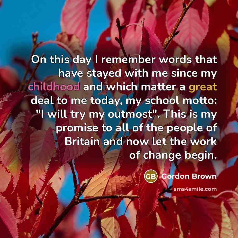 “On this day I remember words that have stayed with me since my childhood and which matter a great deal to me today, my school motto: "I will try my outmost". This is my promise to all of the people of Britain and now let the work of change begin.” quote by Gordon Brown