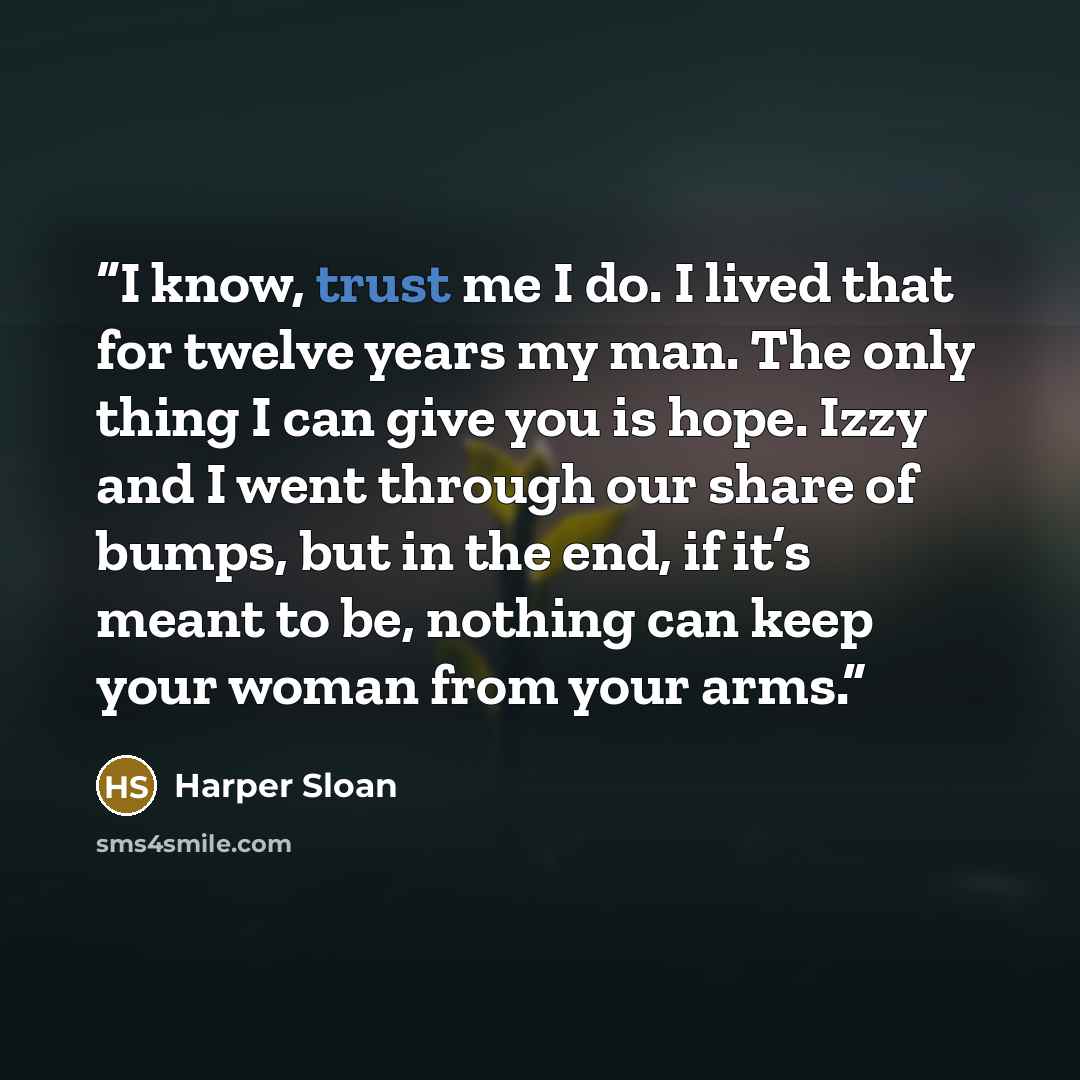 “I know, trust me I do. I lived that for twelve years my man. The only thing I can give you is hope. Izzy and I went through our share of bumps, but in the end, if it’s meant to be, nothing can keep your woman from your arms.” quote by Harper Sloan