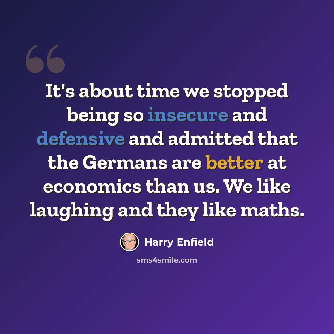 “It's about time we stopped being so insecure and defensive and admitted that the Germans are better at economics than us. We like laughing and they like maths.” quote by Harry Enfield