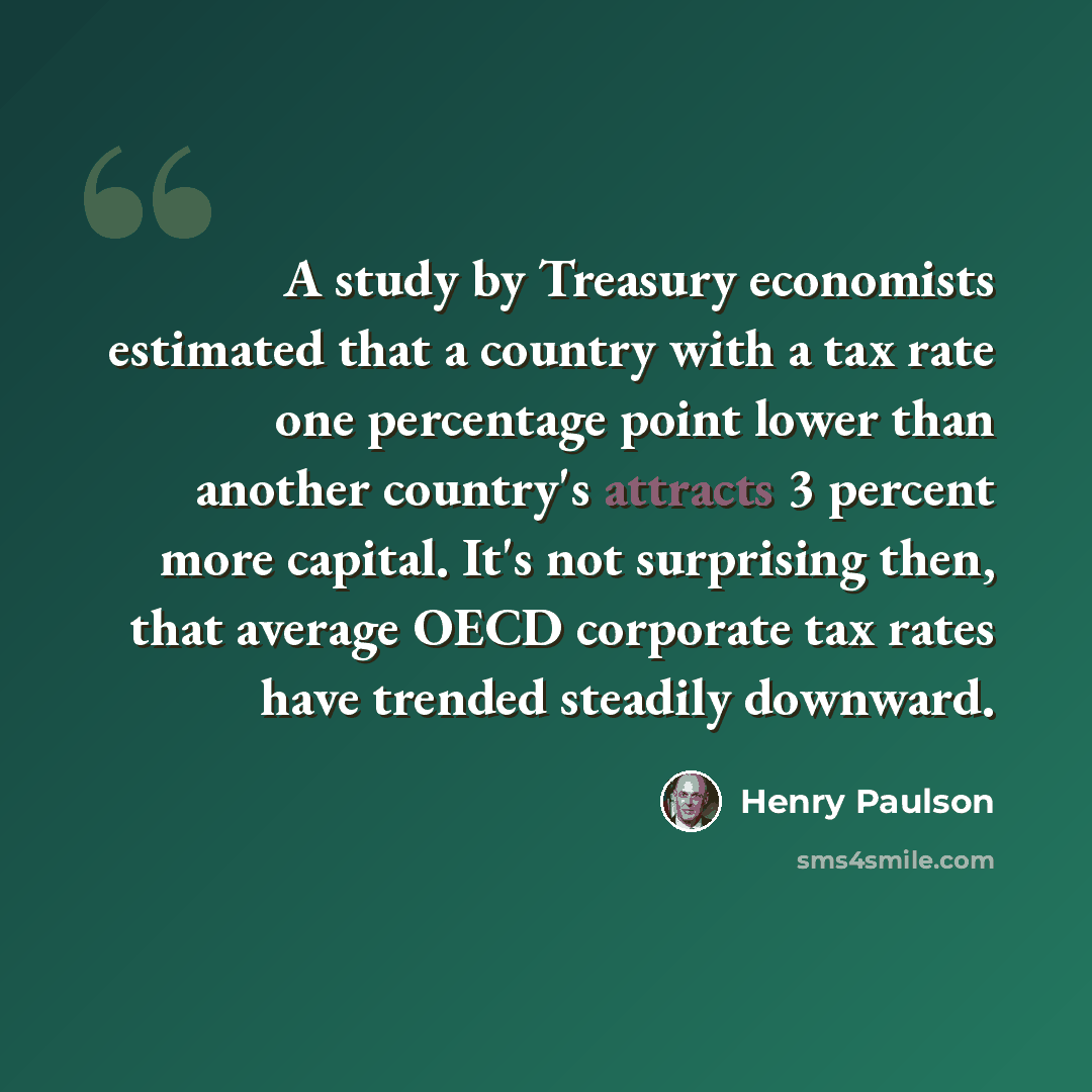 “A study by Treasury economists estimated that a country with a tax rate one percentage point lower than another country's attracts 3 percent more capital. It's not surprising then, that average OECD corporate tax rates have trended steadily downward.” quote by Henry Paulson