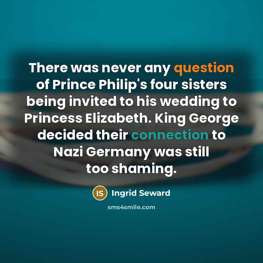 “There was never any question of Prince Philip's four sisters being invited to his wedding to Princess Elizabeth. King George decided their connection to Nazi Germany was still too shaming.” quote by Ingrid Seward