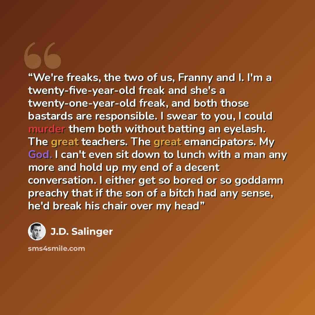 “We're freaks, the two of us, Franny and I. I'm a twenty-five-year-old freak and she's a twenty-one-year-old freak, and both those bastards are responsible. I swear to you, I could murder them both without batting an eyelash. The great teachers. The great emancipators. My God. I can't even sit down…” quote by J.D. Salinger