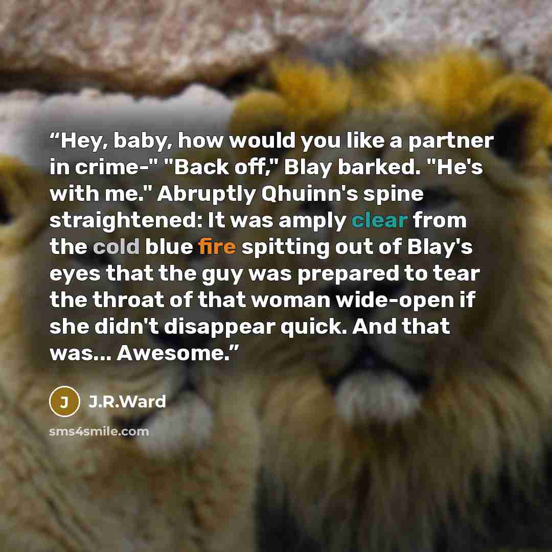 “Hey, baby, how would you like a partner in crime-" "Back off," Blay barked. "He's with me." Abruptly Qhuinn's spine straightened: It was amply clear from the cold blue fire spitting out of Blay's eyes that the guy was prepared to tear the throat of that woman wide-open if she didn't disappear…” quote by J.R.Ward