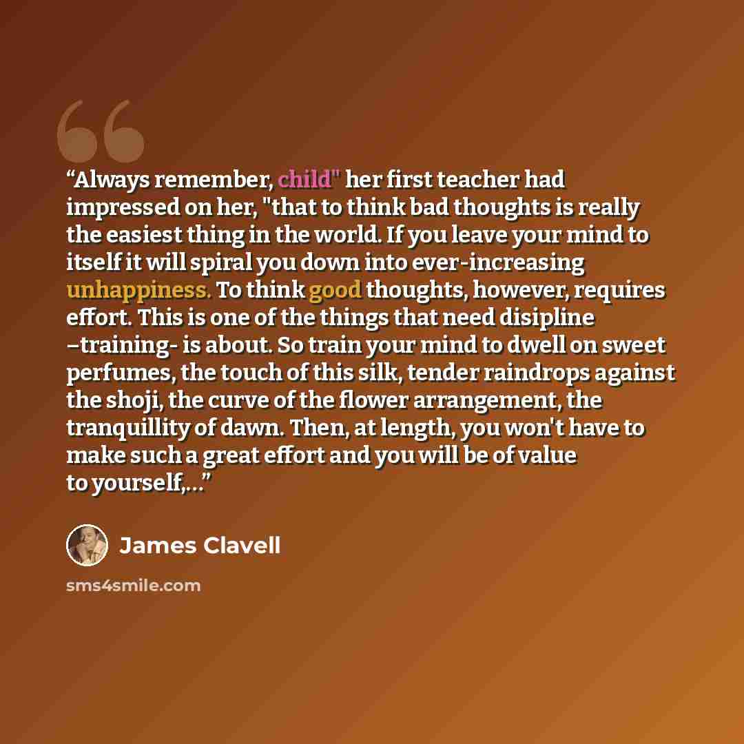 “Always remember, child" her first teacher had impressed on her, "that to think bad thoughts is really the easiest thing in the world. If you leave your mind to itself it will spiral you down into ever-increasing unhappiness. To think good thoughts, however, requires effort. This is one of the…” quote by james clavell