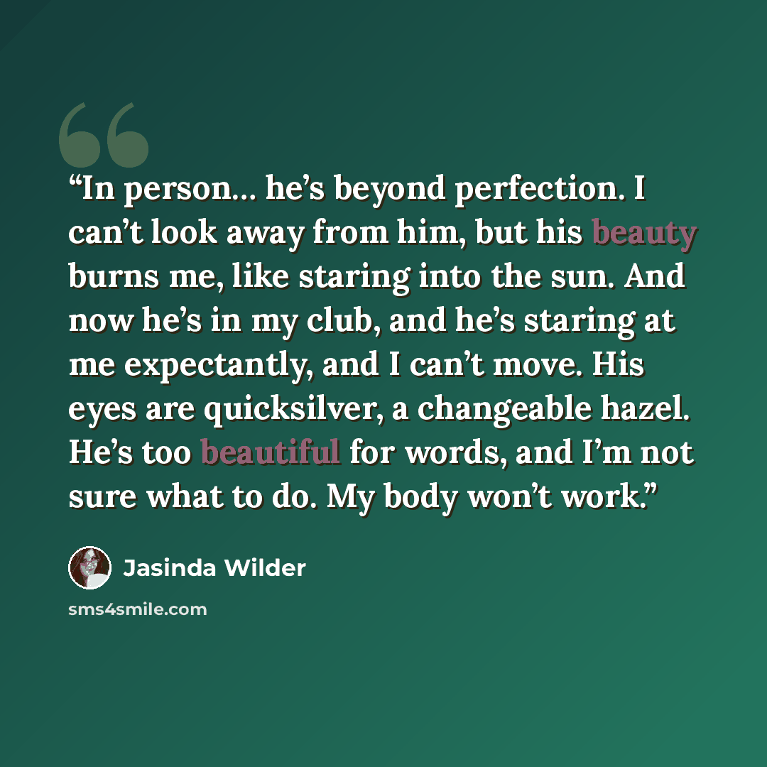 “In person… he’s beyond perfection. I can’t look away from him, but his beauty burns me, like staring into the sun. And now he’s in my club, and he’s staring at me expectantly, and I can’t move. His eyes are quicksilver, a changeable hazel. He’s too beautiful for words, and I’m not sure what to do…” quote by Jasinda Wilder