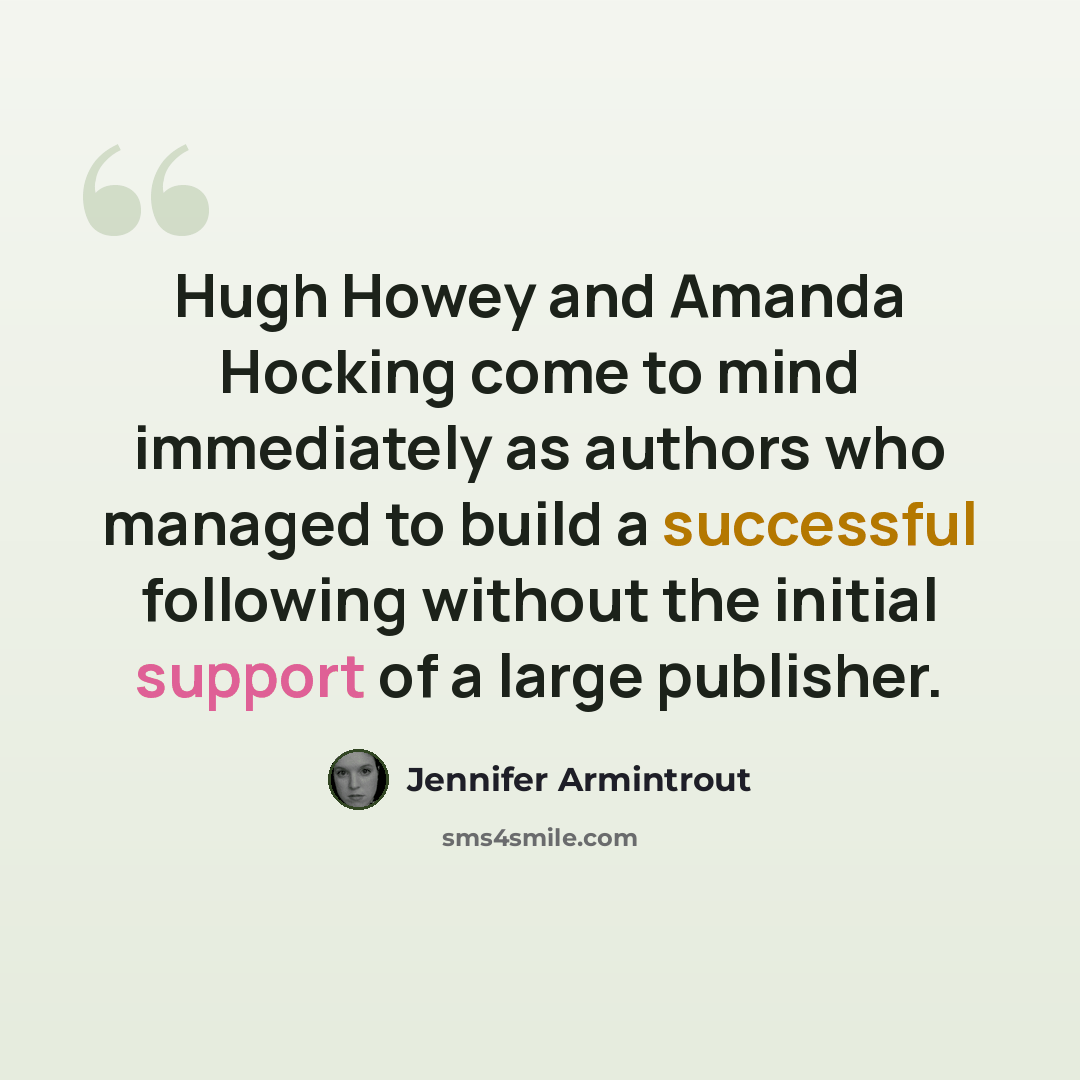 “Hugh Howey and Amanda Hocking come to mind immediately as authors who managed to build a successful following without the initial support of a large publisher.” quote by Jennifer Armintrout