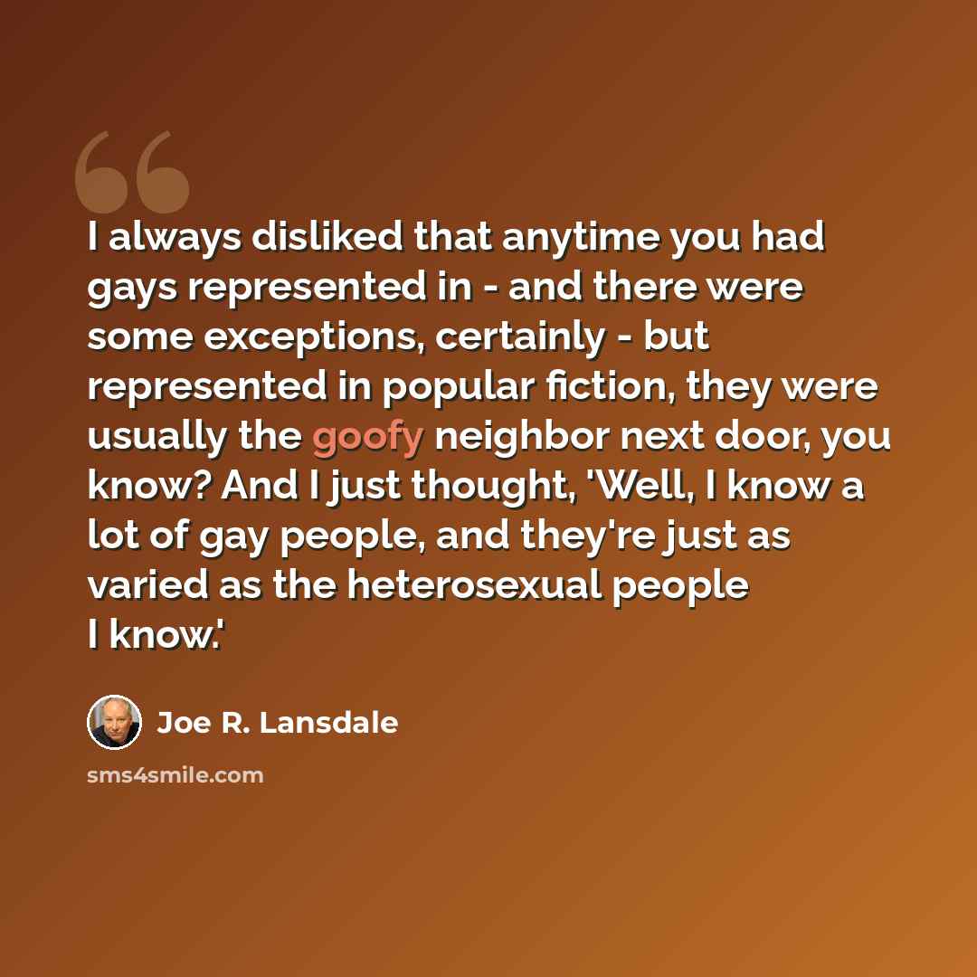 “I always disliked that anytime you had gays represented in - and there were some exceptions, certainly - but represented in popular fiction, they were usually the goofy neighbor next door, you know? And I just thought, 'Well, I know a lot of gay people, and they're just as varied as the…” quote by Joe R. Lansdale