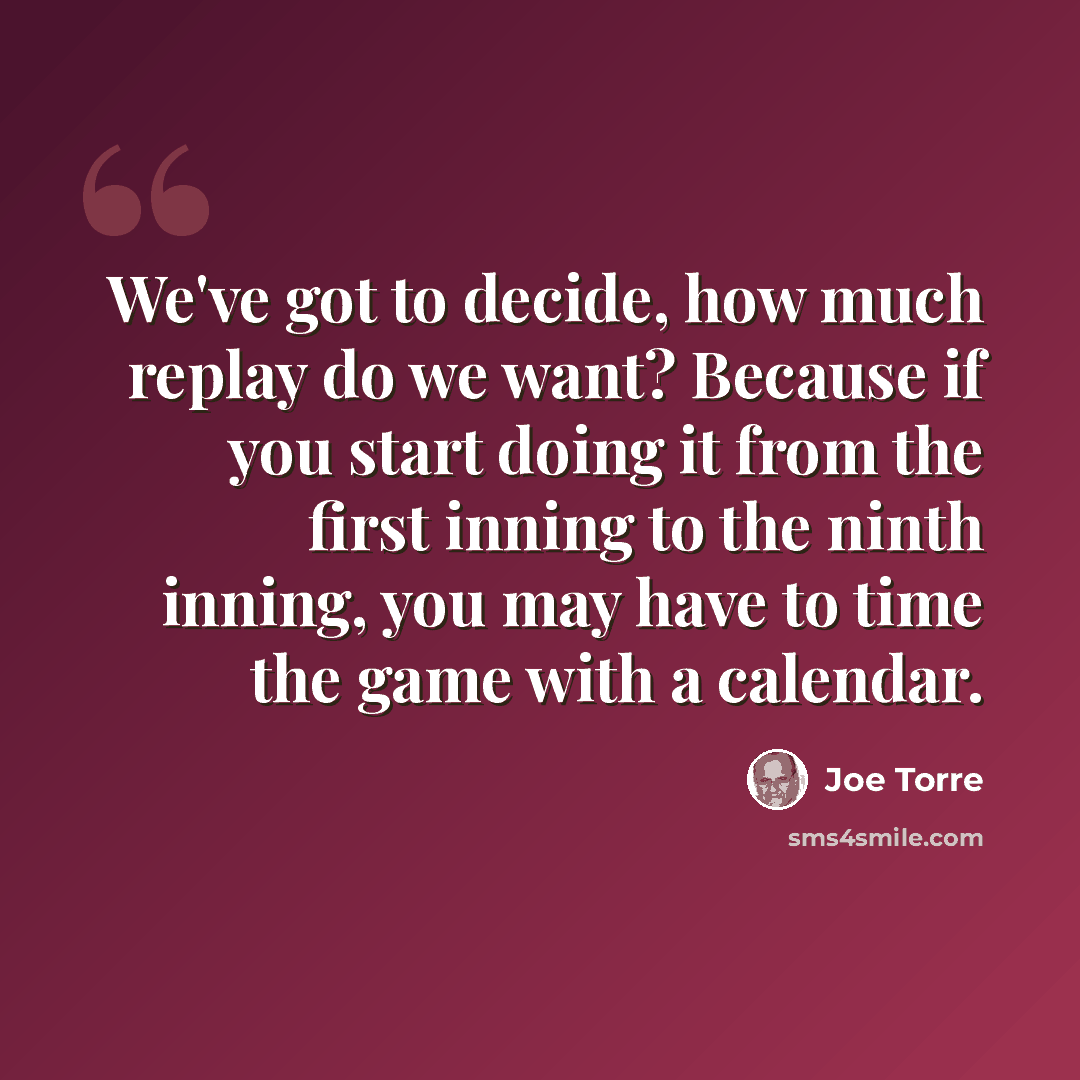 “We've got to decide, how much replay do we want? Because if you start doing it from the first inning to the ninth inning, you may have to time the game with a calendar.” quote by Joe Torre