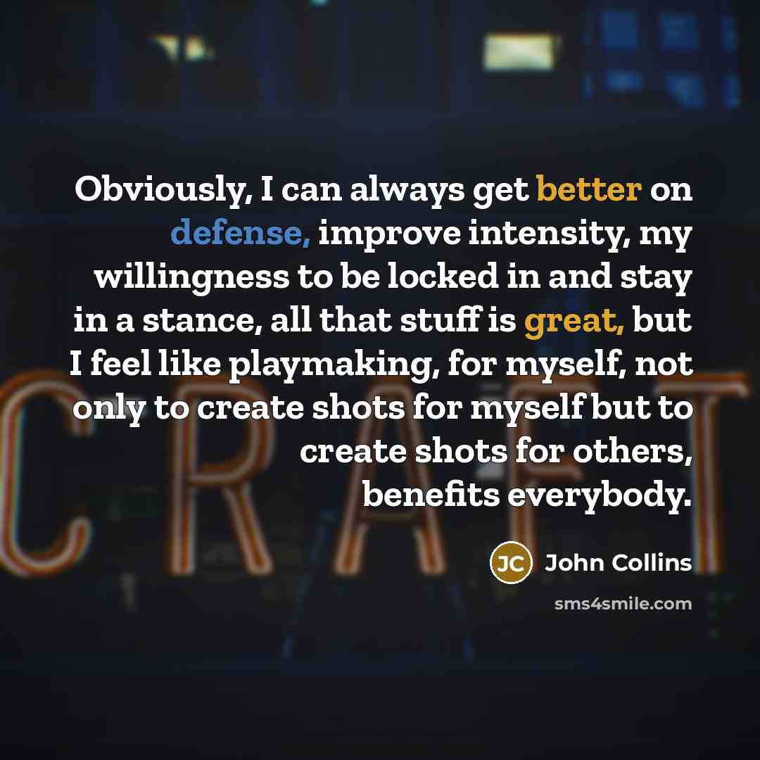 “Obviously, I can always get better on defense, improve intensity, my willingness to be locked in and stay in a stance, all that stuff is great, but I feel like playmaking, for myself, not only to create shots for myself but to create shots for others, benefits everybody.” quote by John Collins