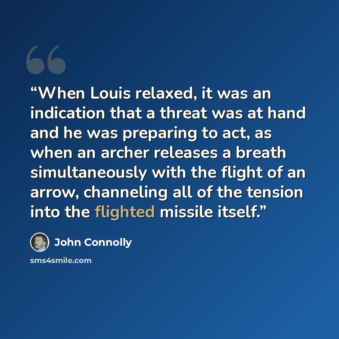 “When Louis relaxed, it was an indication that a threat was at hand and he was preparing to act, as when an archer releases a breath simultaneously with the flight of an arrow, channeling all of the tension into the flighted missile itself.” quote by John Connolly