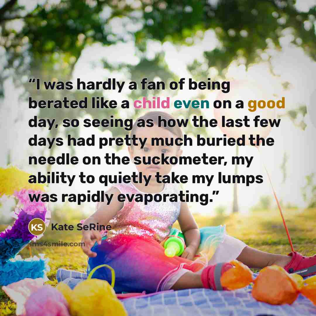 “I was hardly a fan of being berated like a child even on a good day, so seeing as how the last few days had pretty much buried the needle on the suckometer, my ability to quietly take my lumps was rapidly evaporating.” quote by Kate SeRine