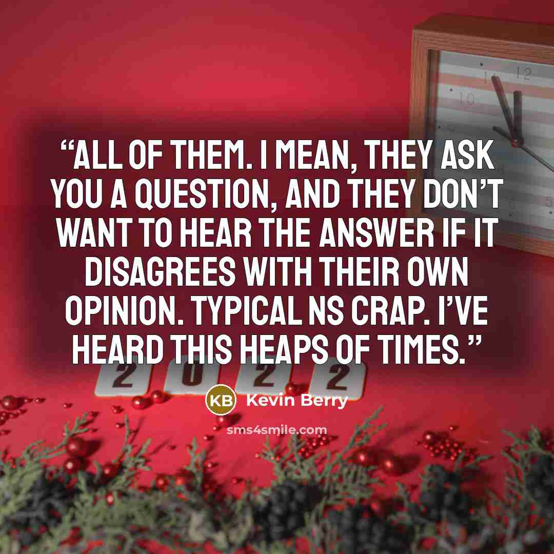 “All of them. I mean, they ask you a question, and they don’t want to hear the answer if it disagrees with their own opinion. Typical NS crap. I’ve heard this heaps of times.” quote by Kevin Berry