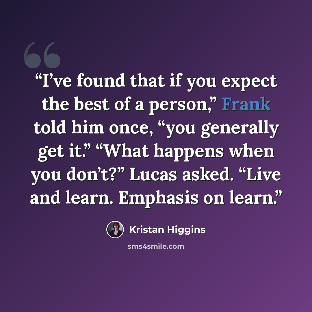 “I’ve found that if you expect the best of a person,” Frank told him once, “you generally get it.” “What happens when you don’t?” Lucas asked. “Live and learn. Emphasis on learn.” quote by Kristan Higgins