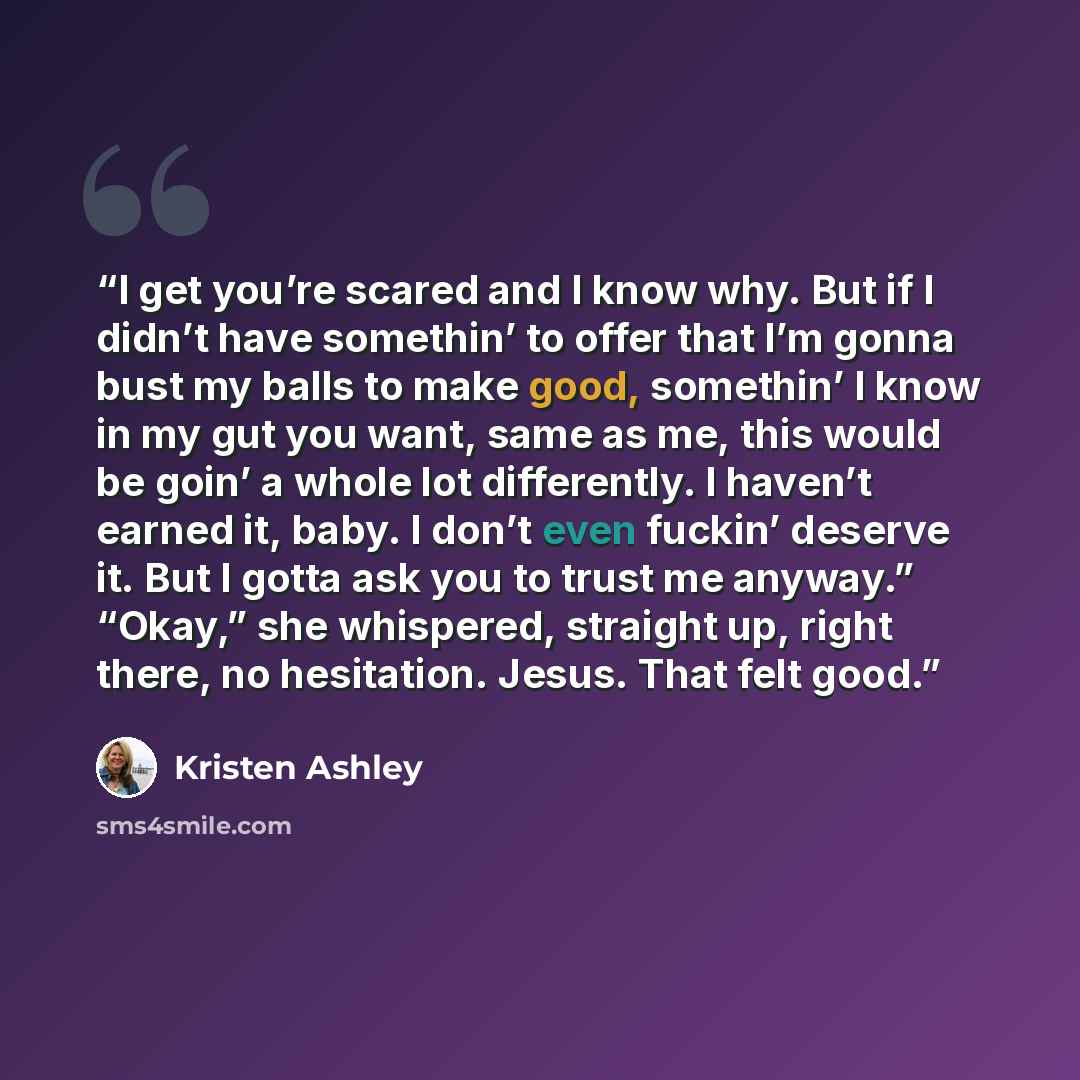 “I get you’re scared and I know why. But if I didn’t have somethin’ to offer that I’m gonna bust my balls to make good, somethin’ I know in my gut you want, same as me, this would be goin’ a whole lot differently. I haven’t earned it, baby. I don’t even fuckin’ deserve it. But I gotta ask you to…” quote by Kristen Ashley
