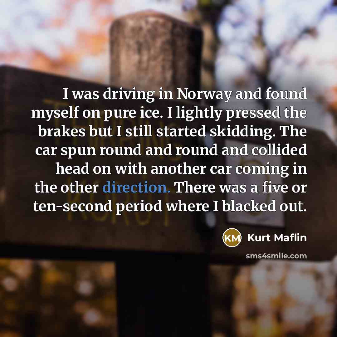 “I was driving in Norway and found myself on pure ice. I lightly pressed the brakes but I still started skidding. The car spun round and round and collided head on with another car coming in the other direction. There was a five or ten-second period where I blacked out.” quote by Kurt Maflin