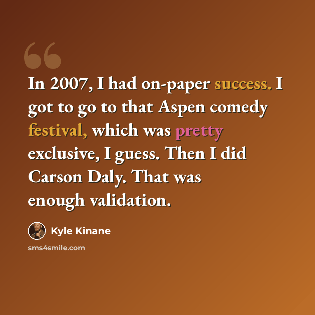 “In 2007, I had on-paper success. I got to go to that Aspen comedy festival, which was pretty exclusive, I guess. Then I did Carson Daly. That was enough validation.” quote by Kyle Kinane
