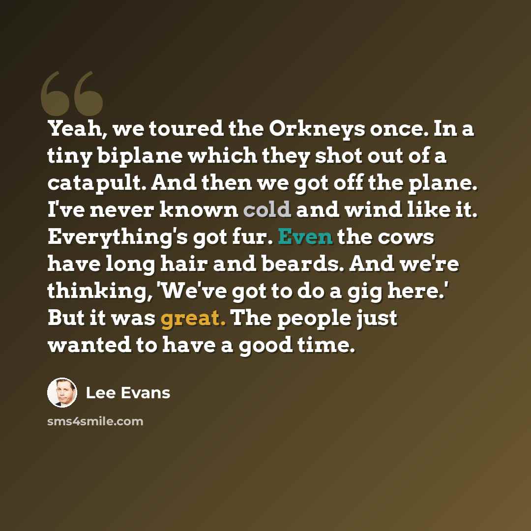 “Yeah, we toured the Orkneys once. In a tiny biplane which they shot out of a catapult. And then we got off the plane. I've never known cold and wind like it. Everything's got fur. Even the cows have long hair and beards. And we're thinking, 'We've got to do a gig here.' But it was great. The…” quote by Lee Evans