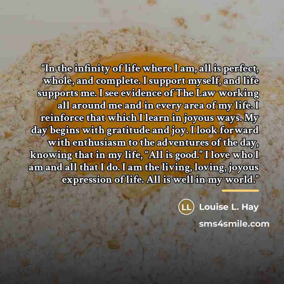 “In the infinity of life where I am, all is perfect, whole, and complete. I support myself, and life supports me. I see evidence of The Law working all around me and in every area of my life. I reinforce that which I learn in joyous ways. My day begins with gratitude and joy. I look forward with…” quote by Louise L. Hay