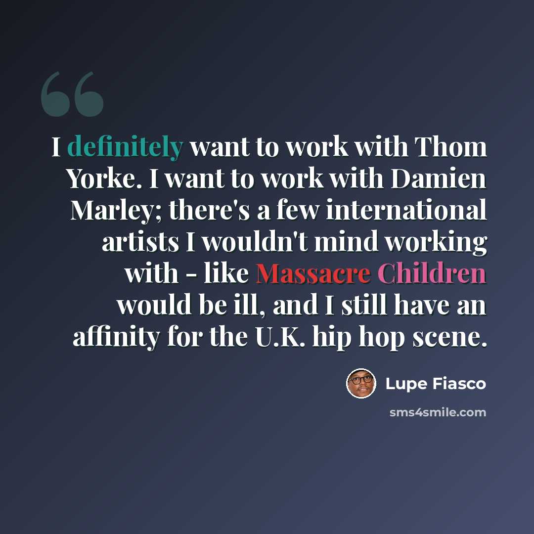 “I definitely want to work with Thom Yorke. I want to work with Damien Marley; there's a few international artists I wouldn't mind working with - like Massacre Children would be ill, and I still have an affinity for the U.K. hip hop scene.” quote by Lupe Fiasco