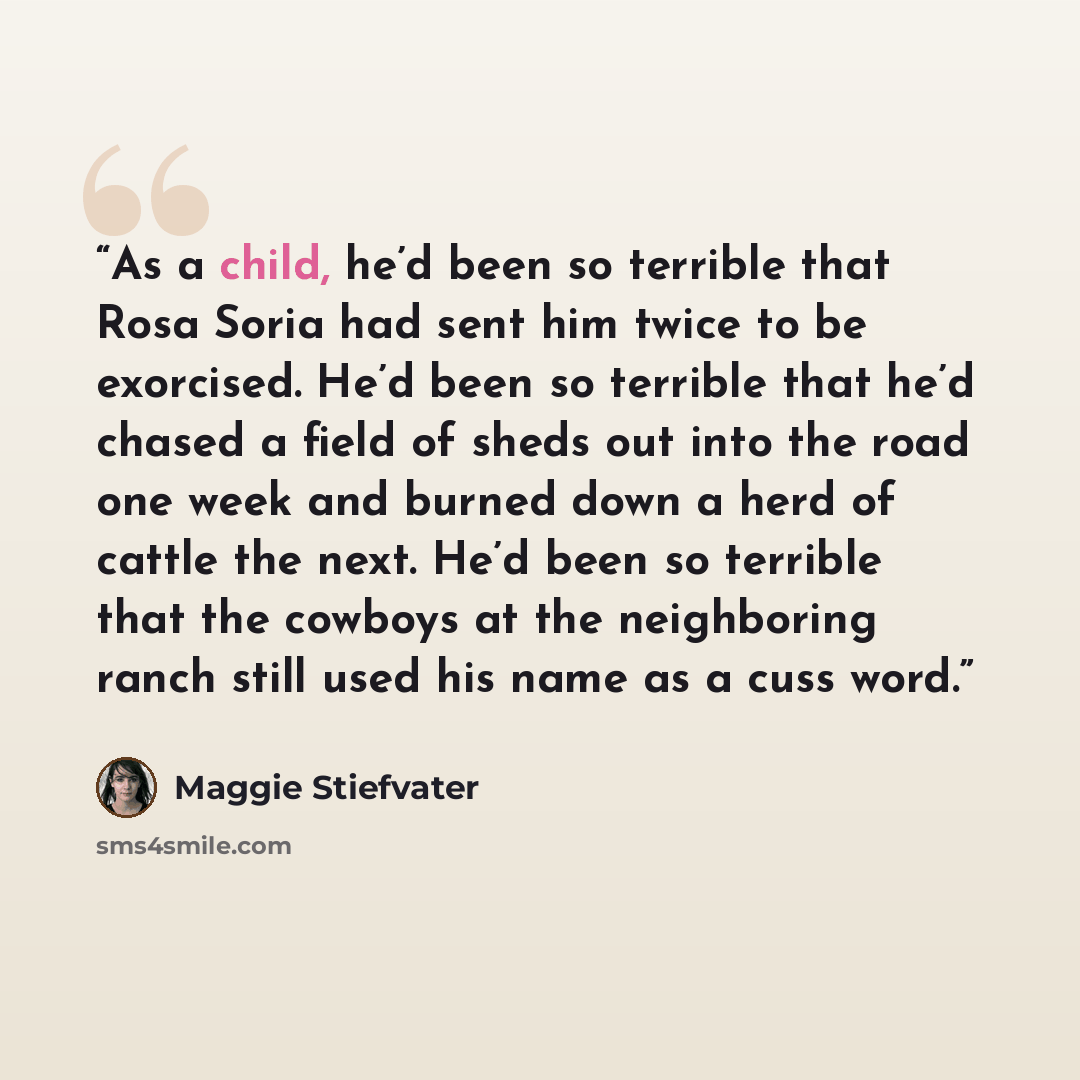 “As a child, he’d been so terrible that Rosa Soria had sent him twice to be exorcised. He’d been so terrible that he’d chased a field of sheds out into the road one week and burned down a herd of cattle the next. He’d been so terrible that the cowboys at the neighboring ranch still used his name as…” quote by Maggie Stiefvater