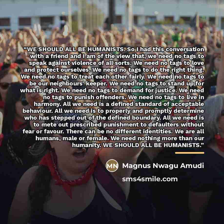 “WE SHOULD ALL BE HUMANISTS. So I had this conversation with a friend and I am of the view that, we need no tags to speak against violence of all sorts. We need no tags to love and protect ourselves. We need no tags to do the right thing. We need no tags to treat each other fairly. We need no tags…” quote by Magnus Nwagu Amudi