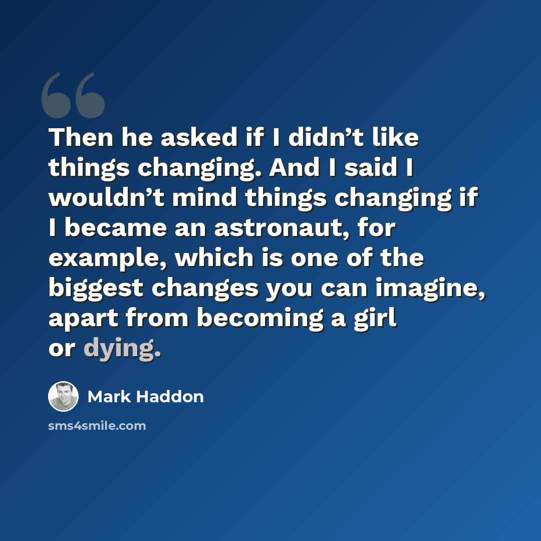 “Then he asked if I didn’t like things changing. And I said I wouldn’t mind things changing if I became an astronaut, for example, which is one of the biggest changes you can imagine, apart from becoming a girl or dying.” quote by Mark Haddon