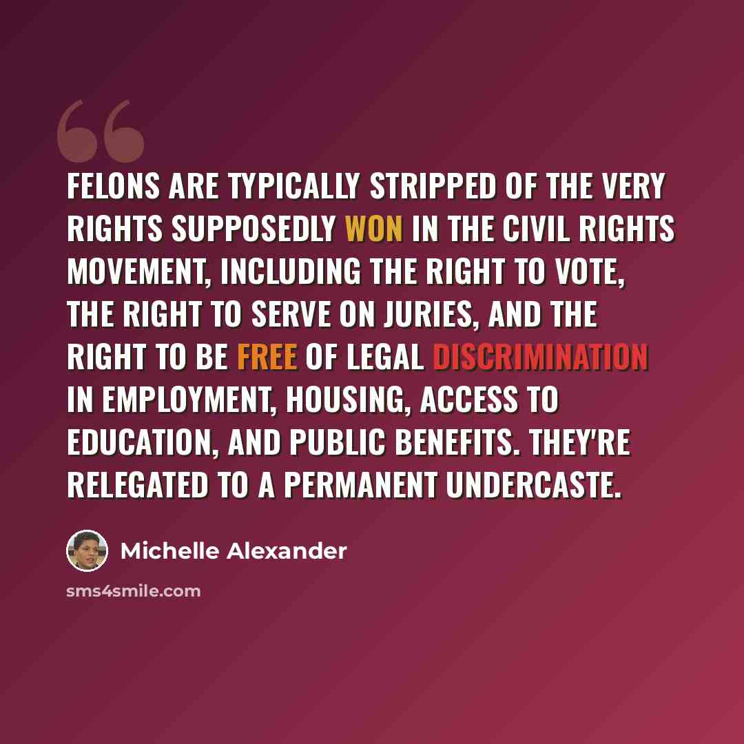 “Felons are typically stripped of the very rights supposedly won in the civil rights movement, including the right to vote, the right to serve on juries, and the right to be free of legal discrimination in employment, housing, access to education, and public benefits. They're relegated to a…” quote by Michelle Alexander