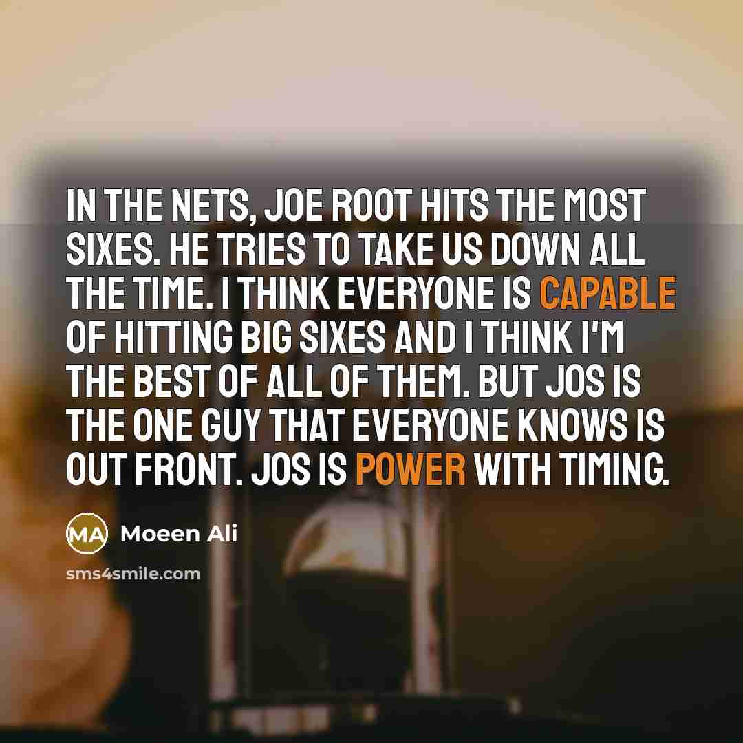 “In the nets, Joe Root hits the most sixes. He tries to take us down all the time. I think everyone is capable of hitting big sixes and I think I'm the best of all of them. But Jos is the one guy that everyone knows is out front. Jos is power with timing.” quote by Moeen Ali