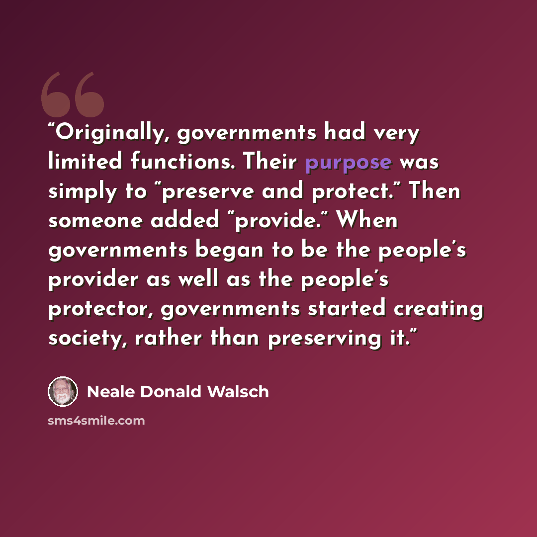 “Originally, governments had very limited functions. Their purpose was simply to “preserve and protect.” Then someone added “provide.” When governments began to be the people’s provider as well as the people’s protector, governments started creating society, rather than preserving it.” quote by Neale Donald Walsch