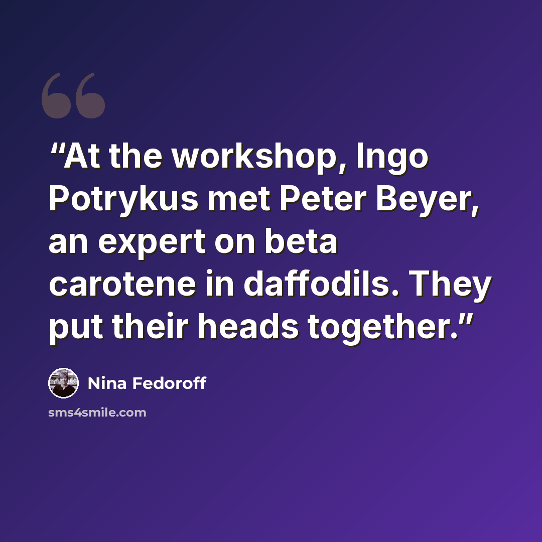 “At the workshop, Ingo Potrykus met Peter Beyer, an expert on beta carotene in daffodils. They put their heads together.” quote by Nina Fedoroff
