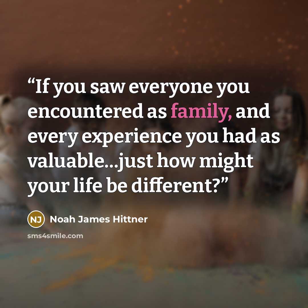 “If you saw everyone you encountered as family, and every experience you had as valuable…just how might your life be different?” quote by Noah James Hittner