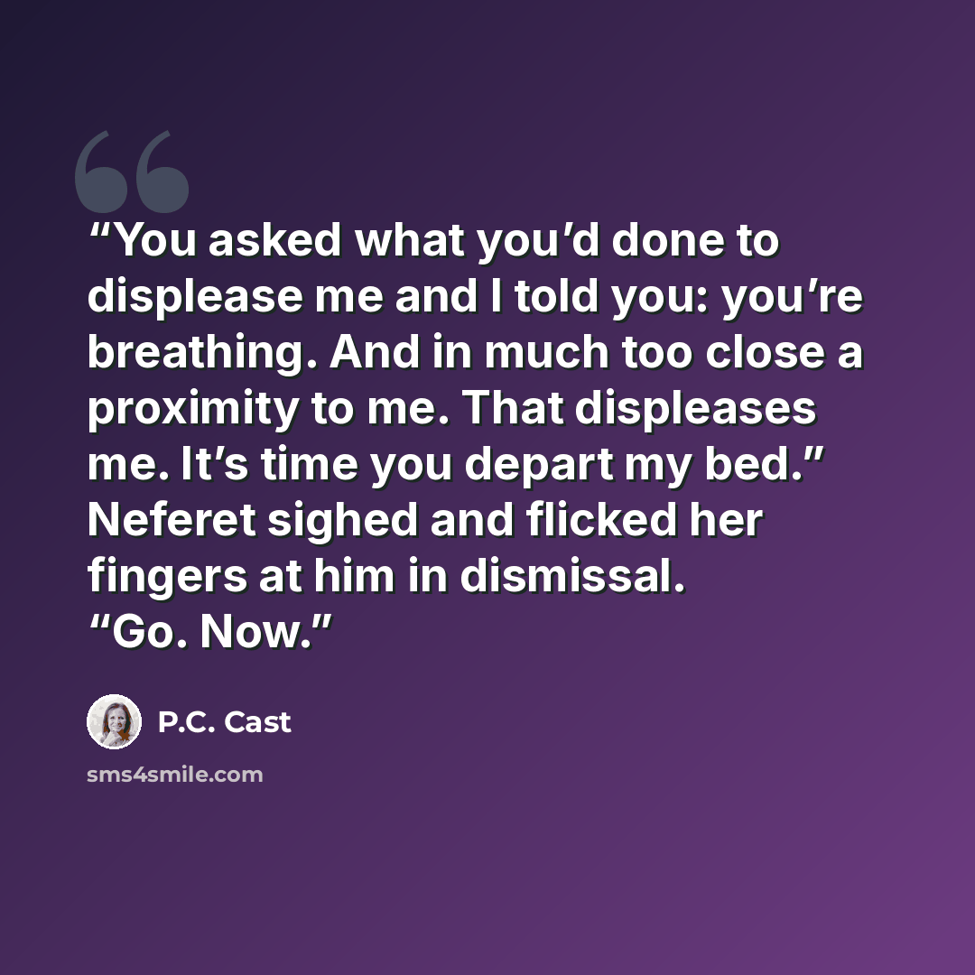 “You asked what you’d done to displease me and I told you: you’re breathing. And in much too close a proximity to me. That displeases me. It’s time you depart my bed.” Neferet sighed and flicked her fingers at him in dismissal. “Go. Now.” quote by P.C. Cast