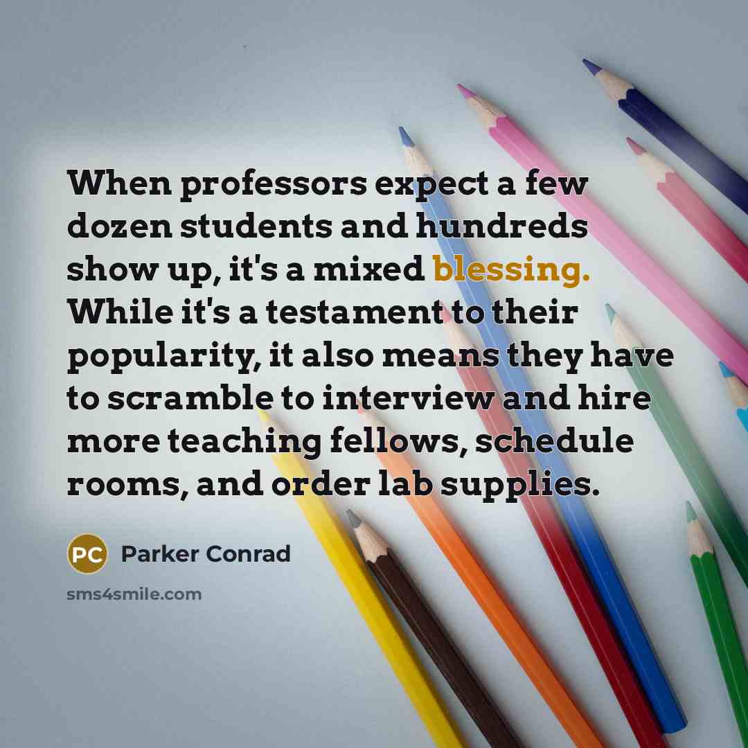 “When professors expect a few dozen students and hundreds show up, it's a mixed blessing. While it's a testament to their popularity, it also means they have to scramble to interview and hire more teaching fellows, schedule rooms, and order lab supplies.” quote by Parker Conrad