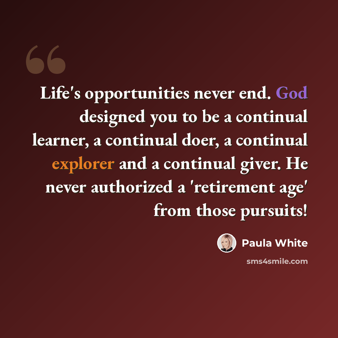 “Life's opportunities never end. God designed you to be a continual learner, a continual doer, a continual explorer and a continual giver. He never authorized a 'retirement age' from those pursuits!” quote by Paula White