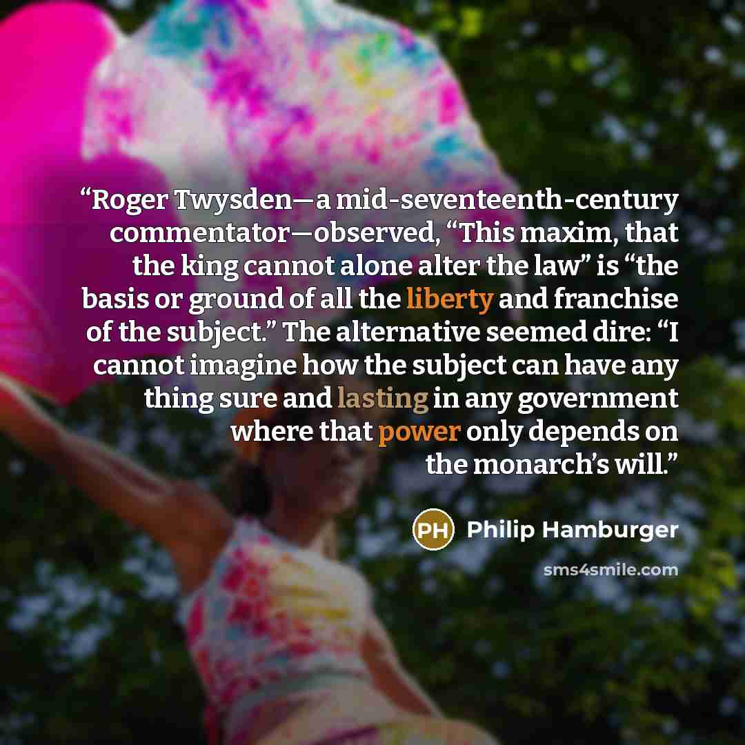 “Roger Twysden—a mid-seventeenth-century commentator—observed, “This maxim, that the king cannot alone alter the law” is “the basis or ground of all the liberty and franchise of the subject.” The alternative seemed dire: “I cannot imagine how the subject can have any thing sure and lasting in any…” quote by Philip Hamburger