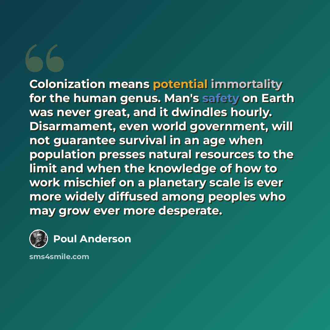 “Colonization means potential immortality for the human genus. Man's safety on Earth was never great, and it dwindles hourly. Disarmament, even world government, will not guarantee survival in an age when population presses natural resources to the limit and when the knowledge of how to work…” quote by Poul Anderson