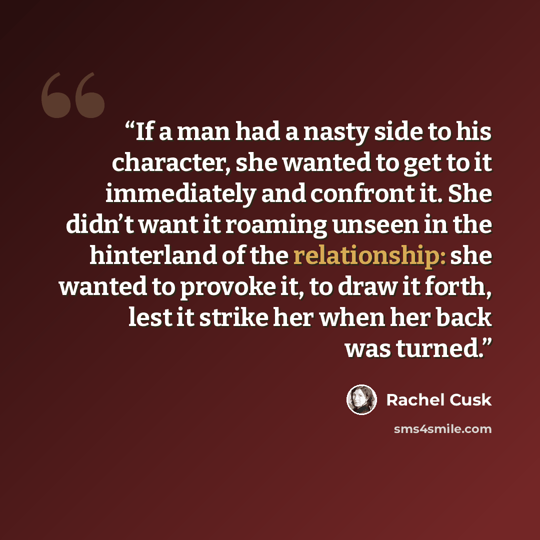 “If a man had a nasty side to his character, she wanted to get to it immediately and confront it. She didn’t want it roaming unseen in the hinterland of the relationship: she wanted to provoke it, to draw it forth, lest it strike her when her back was turned.” quote by Rachel Cusk