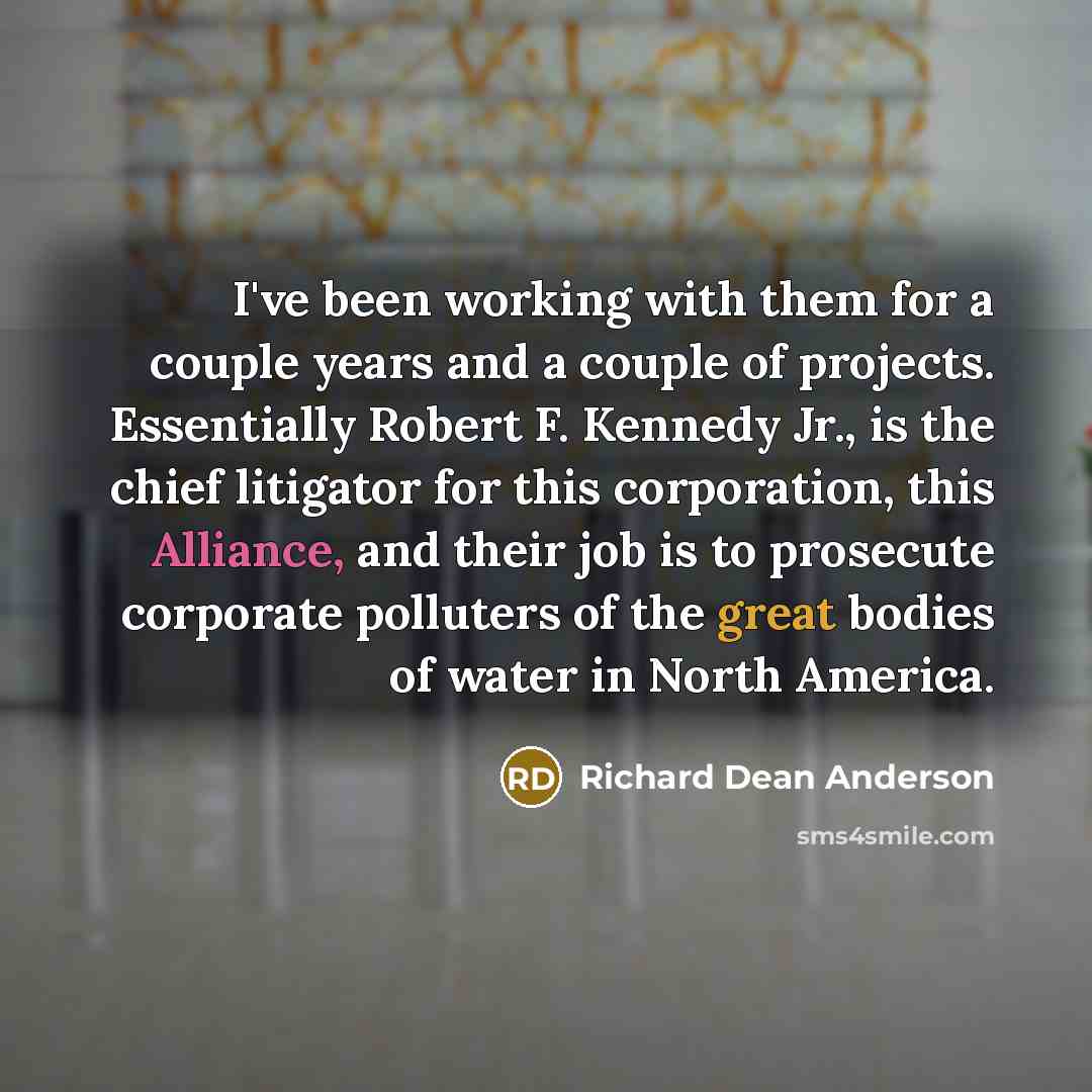 “I've been working with them for a couple years and a couple of projects. Essentially Robert F. Kennedy Jr., is the chief litigator for this corporation, this Alliance, and their job is to prosecute corporate polluters of the great bodies of water in North America.” quote by Richard Dean Anderson