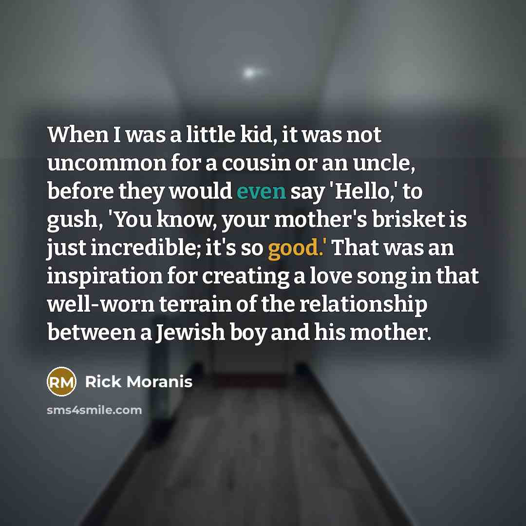“When I was a little kid, it was not uncommon for a cousin or an uncle, before they would even say 'Hello,' to gush, 'You know, your mother's brisket is just incredible; it's so good.' That was an inspiration for creating a love song in that well-worn terrain of the relationship between a Jewish…” quote by Rick Moranis