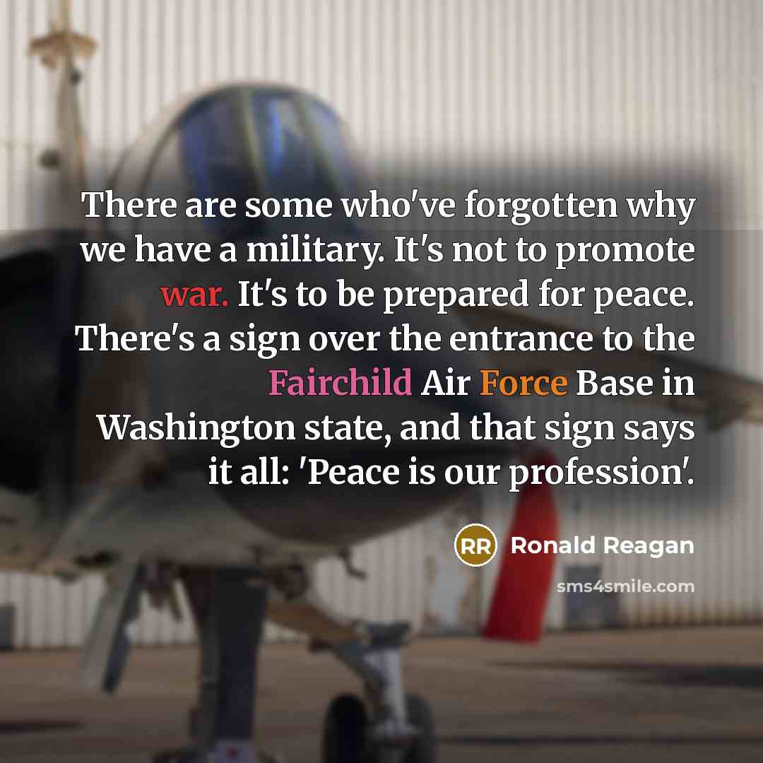 “There are some who've forgotten why we have a military. It's not to promote war. It's to be prepared for peace. There's a sign over the entrance to the Fairchild Air Force Base in Washington state, and that sign says it all: 'Peace is our profession'.” quote by Ronald Reagan
