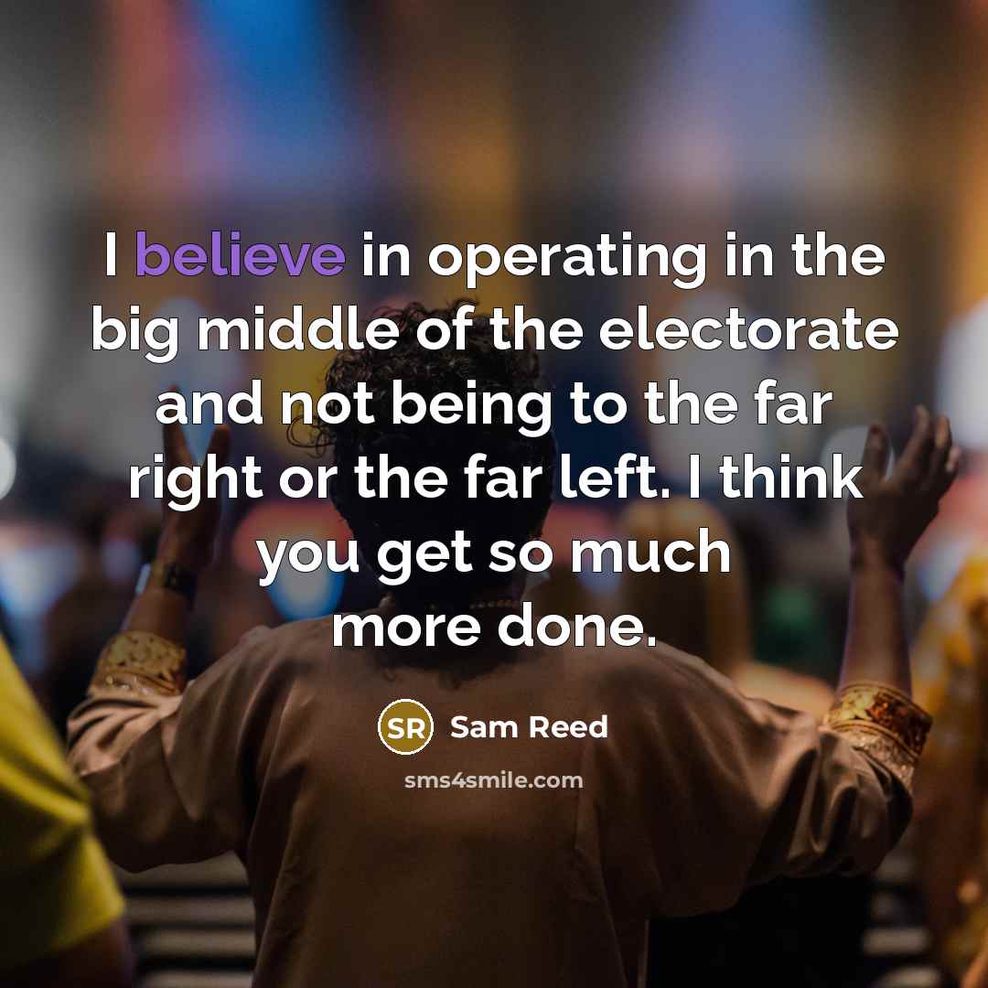 “I believe in operating in the big middle of the electorate and not being to the far right or the far left. I think you get so much more done.” quote by Sam Reed